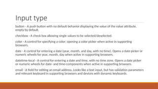 Input type
button - A push button with no default behavior displaying the value of the value attribute,
empty by default.
checkbox - A check box allowing single values to be selected/deselected.
color - A control for specifying a color; opening a color picker when active in supporting
browsers.
date - A control for entering a date (year, month, and day, with no time). Opens a date picker or
numeric wheels for year, month, day when active in supporting browsers.
datetime-local - A control for entering a date and time, with no time zone. Opens a date picker
or numeric wheels for date- and time-components when active in supporting browsers.
email - A field for editing an email address. Looks like a text input, but has validation parameters
and relevant keyboard in supporting browsers and devices with dynamic keyboards.
 