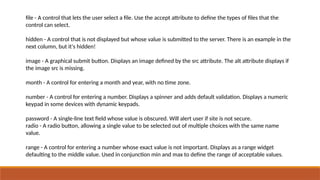 file - A control that lets the user select a file. Use the accept attribute to define the types of files that the
control can select.
hidden - A control that is not displayed but whose value is submitted to the server. There is an example in the
next column, but it's hidden!
image - A graphical submit button. Displays an image defined by the src attribute. The alt attribute displays if
the image src is missing.
month - A control for entering a month and year, with no time zone.
number - A control for entering a number. Displays a spinner and adds default validation. Displays a numeric
keypad in some devices with dynamic keypads.
password - A single-line text field whose value is obscured. Will alert user if site is not secure.
radio - A radio button, allowing a single value to be selected out of multiple choices with the same name
value.
range - A control for entering a number whose exact value is not important. Displays as a range widget
defaulting to the middle value. Used in conjunction min and max to define the range of acceptable values.
 