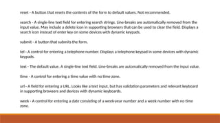 reset - A button that resets the contents of the form to default values. Not recommended.
search - A single-line text field for entering search strings. Line-breaks are automatically removed from the
input value. May include a delete icon in supporting browsers that can be used to clear the field. Displays a
search icon instead of enter key on some devices with dynamic keypads.
submit - A button that submits the form.
tel - A control for entering a telephone number. Displays a telephone keypad in some devices with dynamic
keypads.
text - The default value. A single-line text field. Line-breaks are automatically removed from the input value.
time - A control for entering a time value with no time zone.
url - A field for entering a URL. Looks like a text input, but has validation parameters and relevant keyboard
in supporting browsers and devices with dynamic keyboards.
week - A control for entering a date consisting of a week-year number and a week number with no time
zone.
 