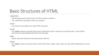 Basic Structures of HTML
<!DOCTYPE>
◦ tells the web browser which version of HTML the page is written in
◦ The <!DOCTYPE> declaration is NOT case sensitive.
<html>
◦ root element and it defines the whole HTML document
<head>
◦ The <head> element surrounds all the special “behind the scenes” elements of a web document. Most of these
elements do not get displayed directly on the web page.
<title>
◦ defines what text will show in the web browser’s title bar:
<body>
◦ The <body> element surrounds all the actual content (text, images, videos, links, etc.) that will be displayed on our web
page.
 