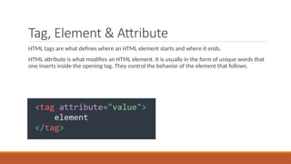 Tag, Element & Attribute
HTML tags are what defines where an HTML element starts and where it ends.
HTML attribute is what modifies an HTML element. It is usually in the form of unique words that
one inserts inside the opening tag. They control the behavior of the element that follows.
 
