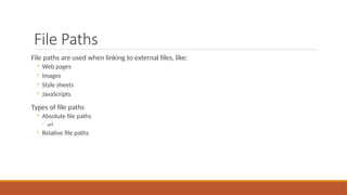 File Paths
File paths are used when linking to external files, like:
◦ Web pages
◦ Images
◦ Style sheets
◦ JavaScripts
Types of file paths
◦ Absolute file paths
◦ url
◦ Relative file paths
 