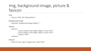 Img, background-image, picture &
favicon
Img
◦ <img src="link" alt="alternatetext">
Background-image
◦ <tag style="background-image:url(link); ">
Picture
◦ <picture>
<source media="(min-width: 650px)" srcset=“link">
<source media="(min-width: 465px)" srcset=“link">
<img src="link">
</picture>
Favicon
◦ <link rel="icon" type="image/x-icon" href=“link">
 