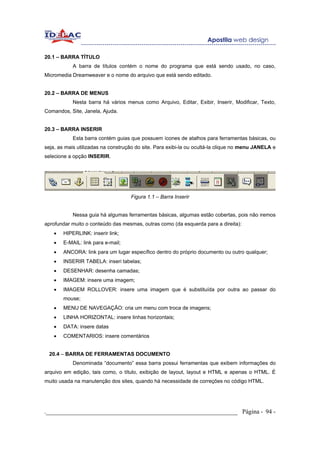 20.1 – BARRA TÍTULO
           A barra de títulos contém o nome do programa que está sendo usado, no caso,
Micromedia Dreamweaver e o nome do arquivo que está sendo editado.


20.2 – BARRA DE MENUS
           Nesta barra há vários menus como Arquivo, Editar, Exibir, Inserir, Modificar, Texto,
Comandos, Site, Janela, Ajuda.


20.3 – BARRA INSERIR
           Esta barra contém guias que possuem ícones de atalhos para ferramentas básicas, ou
seja, as mais utilizadas na construção do site. Para exibi-la ou ocultá-la clique no menu JANELA e
selecione a opção INSERIR.




                                    Figura 1.1 – Barra Inserir


           Nessa guia há algumas ferramentas básicas, algumas estão cobertas, pois não iremos
aprofundar muito o conteúdo das mesmas, outras como (da esquerda para a direita):
   •   HIPERLINK: inserir link;
   •   E-MAIL: link para e-mail;
   •   ANCORA: link para um lugar específico dentro do próprio documento ou outro qualquer;
   •   INSERIR TABELA: inseri tabelas;
   •   DESENHAR: desenha camadas;
   •   IMAGEM: insere uma imagem;
   •   IMAGEM ROLLOVER: insere uma imagem que é substituída por outra ao passar do
       mouse;
   •   MENU DE NAVEGAÇÃO: cria um menu com troca de imagens;
   •   LINHA HORIZONTAL: insere linhas horizontais;
   •   DATA: insere datas
   •   COMENTARIOS: insere comentários


 20.4 – BARRA DE FERRAMENTAS DOCUMENTO
           Denominada “documento” essa barra possui ferramentas que exibem informações do
arquivo em edição, tais como, o título, exibição de layout, layout e HTML e apenas o HTML. É
muito usada na manutenção dos sites, quando há necessidade de correções no código HTML.




._____________________________________________________________ Página - 94 -
 