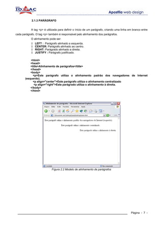 2.1.3 PARÁGRAFO


            A tag <p> é utilizada para definir o ínicio de um parágrafo, criando uma linha em branco entre
cada parágrafo. O tag <p> também é responsável pelo alinhamento dos parágrafos.
            O alinhamento pode ser:
               LEFT : Parágrafo alinhado a esquerda.
               CENTER: Parágrafo alinhado ao centro.
               RIGHT: Parágrado alinhado a direita.
               JUSTIFY : Parágrafo justificado.

           <html>
           <head>
           <title>Alinhamento de parágrafos</title>
           </head>
           <body>
             <p>Este parágrafo utiliza o alinhamento padrão dos navegadores de Internet
       (esquerdo).
             <p align="center">Este parágrafo utiliza o alinhamento centralizado
              <p align="right">Este parágrado utiliza o alinhamento à direita.
           </body>
           </html>




                            Fígura 2.2 Modelo de alinhamento de parágrafos




 ____________________________________________________________                               Página - 7 -
 