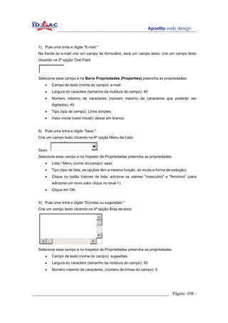 7) Pule uma linha e digite "E-mail:"
   Na frente do e-mail crie um campo de formulário, será um campo texto: crie um campo texto
   clicando na 2ª opção Text Field.



   Selecione esse campo e na Barra Propriedades (Properties) preencha as propriedades:
       •   Campo de texto (nome do campo): e-mail
       •   Largura do caractere (tamanho da moldura do campo): 40
       •   Número máximo de caracteres (número máximo de caracteres que poderão ser
           digitados): 40
       •   Tipo (tipo de campo): Linha simples.
       •   Valor inicial (valor inicial): deixar em branco.


   8) Pule uma linha e digite "Sexo:"
   Crie um campo texto clicando na 8ª opção Menu de Lista


   Sexo:
   Selecione esse campo e no Inspetor de Propriedades preencha as propriedades:
       •   Lista / Menu (nome do campo): sexo
       •   Tipo (tipo de lista, as opções têm a mesma função, só muda a forma de exibição).
       •   Clique no botão Valores da lista: adicione os valores "masculino" e "feminino" (para
           adicionar um novo valor clique no sinal +).
       •   Clique em OK.


   9) Pule uma linha e digite "Dúvidas ou sugestões:"
   Crie um campo texto clicando na 4ª opção Área de texto




   Selecione esse campo e no Inspetor de Propriedades preencha as propriedades:
       •   Campo de texto (nome do campo): sugestões
       •   Largura do caractere (tamanho da moldura do campo): 50
       •   Número máximo de caracteres. (número de linhas do campo): 5




._____________________________________________________________ Página -108 -
 