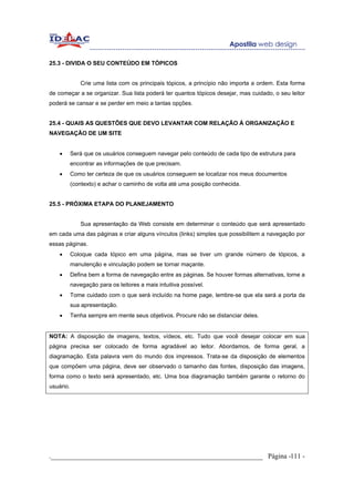 25.3 - DIVIDA O SEU CONTEÚDO EM TÓPICOS


               Crie uma lista com os principais tópicos, a princípio não importa a ordem. Esta forma
de começar a se organizar. Sua lista poderá ter quantos tópicos desejar, mas cuidado, o seu leitor
poderá se cansar e se perder em meio a tantas opções.


25.4 - QUAIS AS QUESTÕES QUE DEVO LEVANTAR COM RELAÇÃO À ORGANIZAÇÃO E
NAVEGAÇÃO DE UM SITE


    •      Será que os usuários conseguem navegar pelo conteúdo de cada tipo de estrutura para
           encontrar as informações de que precisam.
    •      Como ter certeza de que os usuários conseguem se localizar nos meus documentos
           (contexto) e achar o caminho de volta até uma posição conhecida.


25.5 - PRÓXIMA ETAPA DO PLANEJAMENTO


               Sua apresentação da Web consiste em determinar o conteúdo que será apresentado
em cada uma das páginas e criar alguns vínculos (links) simples que possibilitem a navegação por
essas páginas.
    •      Coloque cada tópico em uma página, mas se tiver um grande número de tópicos, a
           manutenção e vinculação podem se tornar maçante.
    •      Defina bem a forma de navegação entre as páginas. Se houver formas alternativas, torne a
           navegação para os leitores a mais intuitiva possível.
    •      Tome cuidado com o que será incluído na home page, lembre-se que ela será a porta da
           sua apresentação.
    •      Tenha sempre em mente seus objetivos. Procure não se distanciar deles.


NOTA: A disposição de imagens, textos, vídeos, etc. Tudo que você desejar colocar em sua
página precisa ser colocado de forma agradável ao leitor. Abordamos, de forma geral, a
diagramação. Esta palavra vem do mundo dos impressos. Trata-se da disposição de elementos
que compõem uma página, deve ser observado o tamanho das fontes, disposição das imagens,
forma como o texto será apresentado, etc. Uma boa diagramação também garante o retorno do
usuário.




._____________________________________________________________ Página -111 -
 
