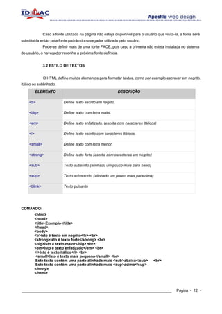 Caso a fonte utilizada na página não esteja disponível para o usuário que visitá-la, a fonte será
substituida então pela fonte padrão do navegador utilizado pelo usuário.
               Pode-se definir mais de uma fonte FACE, pois caso a primeira não esteja instalada no sistema
do usuário, o navegador reconhe a próxima fonte definida.


               3.2 ESTILO DE TEXTOS


               O HTML define muitos elementos para formatar textos, como por exemplo escrever em negrito,
itálico ou sublinhado.
           ELEMENTO                                           DESCRIÇÃO

     <b>                   Define texto escrito em negrito.

     <big>                 Define texto com letra maior.

     <em>                  Define texto enfatizado. (escrita com caracteres itálicos)

     <i>                   Define texto escrito com caracteres itálicos.

     <small>               Define texto com letra menor.

     <strong>              Define texto forte (escrita com caracteres em negrito)

     <sub>                 Texto subscrito (alinhado um pouco mais para baixo)

     <sup>                 Texto sobrescrito (alinhado um pouco mais para cima)

     <blink>               Texto pulsante




COMANDO:
        <html>
        <head>
        <title>Exemplo</title>
        </head>
        <body>
        <b>Isto é texto em negrito</b> <br>
        <strong>Isto é texto forte</strong> <br>
        <big>Isto é texto maior</big> <br>
        <em>Isto é texto enfatizado</em> <br>
        <i>Isto é texto itálico</i> <br>
        <small>Isto é texto mais pequeno</small> <br>
        Este texto contém uma parte alinhada mais <sub>abaixo</sub>                 <br>
        Este texto contém uma parte alinhada mais <sup>acima</sup>
        </body>
        </html>



____________________________________________________________                                     Página - 12 -
 
