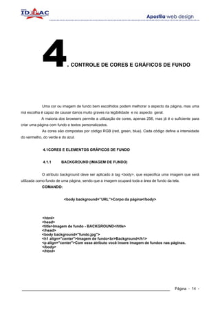 4              . CONTROLE DE CORES E GRÁFICOS DE FUNDO




            Uma cor ou imagem de fundo bem escolhidos podem melhorar o aspecto da página, mas uma
má escolha é capaz de causar danos muito graves na legibilidade e no aspecto geral.
            A maioria dos browsers permite a utilização de cores, apenas 256, mas já é o suficiente para
criar uma página com fundo e textos personalizados.
            As cores são compostas por código RGB (red, green, blue). Cada código define a intensidade
do vermelho, do verde e do azul.


             4.1CORES E ELEMENTOS GRÁFICOS DE FUNDO


             4.1.1     BACKGROUND (IMAGEM DE FUNDO)


            O atributo background deve ser aplicado à tag <body>, que especifica uma imagem que será
utilizada como fundo de uma página, sendo que a imagem ocupará toda a área de fundo da tela.
            COMANDO:


                         <body background=”URL”>Corpo da página</body>




            <html>
            <head>
            <title>Imagem de fundo - BACKGROUND</title>
            </head>
            <body background="fundo.jpg">
            <h1 align="center">Imagem de fundo<br>Background</h1>
            <p align="center">Com esse atributo você insere imagem de fundos nas páginas.
            </body>
            </html>




____________________________________________________________                             Página - 14 -
 