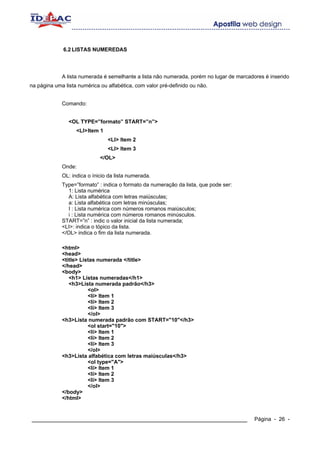 6.2 LISTAS NUMEREDAS




             A lista numerada é semelhante a lista não numerada, porém no lugar de marcadores é inserido
na página uma lista numérica ou alfabética, com valor pré-definido ou não.


             Comando:


                <OL TYPE=”formato” START=”n”>
                   <LI> Item 1
                                 <LI> Item 2
                                 <LI> Item 3
                             </OL>
             Onde:
             OL: indica o ínicio da lista numerada.
             Type=”formato” : indica o formato da numeração da lista, que pode ser:
               1: Lista numérica
               A: Lista alfabética com letras maiúsculas;
               a: Lista alfabética com letras minúsculas;
               I : Lista numérica com números romanos maiúsculos;
               i : Lista numérica com números romanos minúsculos.
             START=”n” : indic o valor inicial da lista numerada;
             <LI>: indica o tópico da lista.
             </OL> indica o fim da lista numerada.

             <html>
             <head>
             <title> Listas numerada </title>
             </head>
             <body>
                <h1> Listas numeradas</h1>
                <h3>Lista numerada padrão</h3>
                        <ol>
                        <li> Item 1
                        <li> Item 2
                        <li> Item 3
                        </ol>
             <h3>Lista numerada padrão com START="10"</h3>
                        <ol start="10">
                        <li> Item 1
                        <li> Item 2
                        <li> Item 3
                        </ol>
             <h3>Lista alfabética com letras maiúsculas</h3>
                        <ol type="A">
                        <li> Item 1
                        <li> Item 2
                        <li> Item 3
                        </ol>
             </body>
             </html>


____________________________________________________________                              Página - 26 -
 