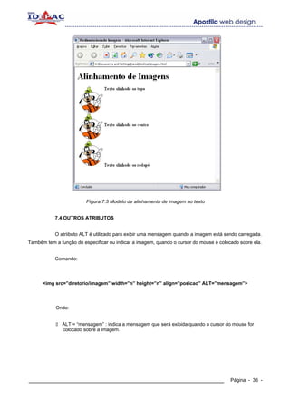 Fígura 7.3 Modelo de alinhamento de imagem ao texto


           7.4 OUTROS ATRIBUTOS


           O atriibuto ALT é utilizado para exibir uma mensagem quando a imagem está sendo carregada.
Também tem a função de especificar ou indicar a imagem, quando o cursor do mouse é colocado sobre ela.


           Comando:




      <img src=”diretorio/imagem” width=”n” height=”n” align=”posicao” ALT=”mensagem”>




            Onde:


              ALT = “mensagem” : indica a mensagem que será exibida quando o cursor do mouse for
              colocado sobre a imagem.




____________________________________________________________                            Página - 36 -
 