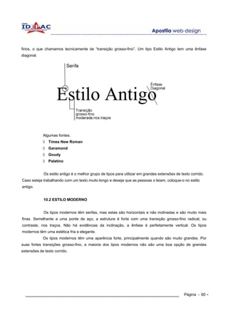 finos, o que chamamos tecnicamente de “transição grosso-fino”. Um tipo Estilo Antigo tem uma ênfase
diagonal.




            Algumas fontes:
               Times New Roman
               Garamond
               Goudy
               Palatino


            Os estilo antigo é o melhor grupo de tipos para utilizar em grandes extensões de texto corrido.
Caso esteja trabalhando com um texto muito longo e deseja que as pessoas o leiam, coloque-o no estilo
antigo.


            10.2 ESTILO MODERNO


            Os tipos modernos têm serifas, mas estas são horizontais e não inclinadas e são muito mais
finas. Semelhante a uma ponte de aço, a estrutura é forte com uma transição grosso-fino radical, ou
contraste, nos traços. Não há evidências da inclinação, a ênfase é perfeitamente vertical. Os tipos
modernos têm uma estética fria e elegante.
            Os tipos modernos têm uma aparência forte, principalmente quando são muito grandes. Por
suas fortes transições grosso-fino, a maioria dos tipos modernos não são uma boa opção de grandes
extensões de texto corrido.




  ____________________________________________________________                                 Página - 60 -
 