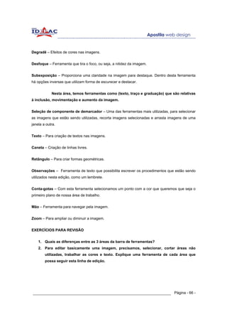 Degradê – Efeitos de cores nas imagens.


Desfoque – Ferramenta que tira o foco, ou seja, a nitidez da imagem.


Subexposição – Proporciona uma claridade na imagem para destaque. Dentro desta ferramenta
há opções inversas que utilizam forma de escurecer e destacar.


            Nesta área, temos ferramentas como (texto, traço e graduação) que são relativas
à inclusão, movimentação e aumento da imagem.


Seleção de componente de demarcador – Uma das ferramentas mais utilizadas, para selecionar
as imagens que estão sendo utilizadas, recorta imagens selecionadas e arrasta imagens de uma
janela a outra.


Texto – Para criação de textos nas imagens.


Caneta – Criação de linhas livres.


Retângulo – Para criar formas geométricas.


Observações – Ferramenta de texto que possibilita escrever os procedimentos que estão sendo
utilizados nesta edição, como um lembrete.


Conta-gotas – Com esta ferramenta selecionamos um ponto com a cor que queremos que seja o
primeiro plano de nossa área de trabalho.


Mão – Ferramenta para navegar pela imagem.


Zoom – Para ampliar ou diminuir a imagem.


EXERCÍCIOS PARA REVISÃO


    1. Quais as diferenças entre as 3 áreas da barra de ferramentas?
    2. Para editar basicamente uma imagem, precisamos, selecionar, cortar áreas não
        utilizadas, trabalhar as cores e texto. Explique uma ferramenta de cada área que
        possa seguir esta linha de edição.




______________________________________________________________ Página - 66 -
 
