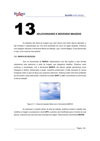 13                          . SELECIONANDO E MOVENDO IMAGENS



           As seleções são áreas da imagem que você marcou para fazer alguma alteração, e
são limitadas e especificadas por uma linha pontilhada em torno da região desejada. Podemos
criar seleções utilizando a ferramenta Marca de Seleção, Laço, Varinha Mágica, Corte Demarcado
e Laço, como veremos mais adiante.


13.1. MARCA DE SELEÇÃO


           Com as ferramentas de MARCA, selecionamos uma das opções e qual formato
utilizaremos para selecionar a parte da imagem que desejamos trabalhar. Podemos variar
conforme a necessidade, com a ferramenta MARCA, ela oferece opções geométricas como
retangular e elíptica. Selecionada a opção, mantenha pressionado o botão esquerdo do mouse
arrastando sobre a área da figura que queremos selecionar. Podemos editar esta linha pontilhada
que fica sobre a área selecionada, mantendo os botões SHIFT ou ALT, aumentando ou diminuindo
a área de seleção.




                 Figura 3.1 – Áreas de seleção feitas com a ferramenta MARCA


           Ao posicionar o ponteiro dentro da área de seleção, podemos arrastar a seleção sem
modificar a imagem; se pressionar a tecla CRTL o ponteiro será modificado para o formato de uma
tesoura, indicando que esta área será recortada da imagem. Selecionando a ferramenta MOVER,




______________________________________________________________ Página - 69 -
 