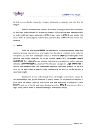 ela terá a mesma função, recortando a imagem selecionada e arrastando para outra área da
imagem.


             Podemos ainda selecionar esta área de recorte e arrastar para dentro de outra imagem
ou ainda para uma nona janela; ao recortar esta imagem, você pode copiar esta área selecionada
ou ainda retirá-la da imagem, aplicando um CTRL+C para copiar ou CTRL+X para recortar esta
área, e dentro de uma nova janela ou dentro de outro arquivo, faça um CRTL+V para inserir a área
recortada.


13.2. LAÇO


             Vimos que a ferramenta MARCA faz seleções com formatos geométricos, ideais para
selecionar grandes áreas dentro de uma imagem, mas às vezes é necessário termo contornos
mais preciso, ou áreas mais precisas para seleção. A ferramenta LAÇO possibilita traçados livres
dentro de uma imagem, oferecendo três opções de laços: LAÇO, LAÇO POLIGONAL e LAÇO
MAGNÉTICO. Com o LAÇO fazemos seleções totalmente livres, arrastando o ponteiro pela área
solicitada; o LAÇO POLIGONAL utilizamos linhas retas para a seleção e o LAÇO MAGNÉTICO é
utilizada para selecionar áreas com extremidades complexas com fundos de muita luz, ela atua
como um imã selecionando a área com maior intensidade de luz do ponto que foi solicitado a
escolha da seleção.


             Selecionando a área, você precisará fechar esta seleção, para concluir a seleção de
uma extremidade a outra, ao final aparecerá ao lado do ponteiro um pequeno círculo indicando o
ponto inicial da seleção, então se pode excluir esta área selecionada pressionando a tecla
DELETE, caso não tenha sido esta área a desejada, pressione CTRL+Z para retornar a área e
clique com o ponteiro dentro da área selecionada para desfazer esta seleção.




______________________________________________________________ Página - 70 -
 