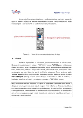 No menu de ferramentas, ainda temos a opção de selecionar o primeiro e segundo
plano da imagem, podendo ser alterada diretamente nos quadros e ainda retornando a opção
inicial com preto e branco clicando no quadrinho menor em preto e branco.




                   Figura 4.0.1 – Menu de ferramentas opção de cores de plano


14.1. FILTROS


            Para fazer alguns efeitos na sua imagem, deixar elas com estilos de pinturas, vidros,
3D, cores fortes, clássicas entre outras, o PHOTOSHOP oferece FILTROS para a edição de sua
imagem. No menu a opção FILTROS oferece diversas opções, selecione várias delas para fazer
testes, modifique a quantidade e direção de luz utilizada, o tamanho do efeito, o relevo entre outras
configurações que estará disponível quando o efeito for selecionado. Temos também a opção
TRAÇAR (stroke) que cria um contorno em volta da sua imagem, acessando através do menu
EDITAR-TRAÇAR (stroke), podendo sofrer alteração no tamanho da linha de contorno, a
localização desta linha na imagem a cor e alguns modos que o PHOTOSHOP oferece.


NOTA: Não abuse tanto dos efeitos dos FILTROS, ele pode deixar sua imagem muito “festiva” e
não passar a mensagem necessária daquela imagem. Tente trabalhar os efeitos com qualidade,
com objetividade e assim manter o aspecto original da imagem. Ao inserir um filtro, lembre-se que
sua imagem terá um aumento também no tamanho do arquivo quando for salvá-lo, tente trabalhar
com as ferramentas para conseguir o efeito desejado, isto pode manter a qualidade da imagem e
não carregar o seu arquivo final.




______________________________________________________________ Página - 75 -
 