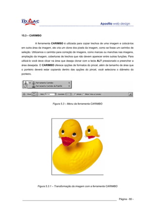 15.3 – CARIMBO


            A ferramenta CARIMBO é utilizada para copiar trechos de uma imagem e colocá-los
em outra área da imagem, ele cria um clone dos pixels da imagem, como se fosse um carimbo de
seleção. Utilizamos o carimbo para correção de imagens, como marcas ou manchas nas imagens,
ampliação da imagem, coberturas de trechos que não devem aparecer entre outras funções. Para
utilizá-lo você deve clicar na área que deseja clonar com a tecla ALT pressionado e preencher a
área desejada. O CARIMBO oferece opções de formatos do pincel, além de tamanho de área que
o ponteiro deverá estar copiando dentro das opções do pincel, você seleciona o diâmetro do
ponteiro.




                          Figura 5.3 – Menu da ferramenta CARIMBO




             Figura 5.3.1 – Transformação da imagem com a ferramenta CARIMBO




______________________________________________________________ Página - 80 -
 