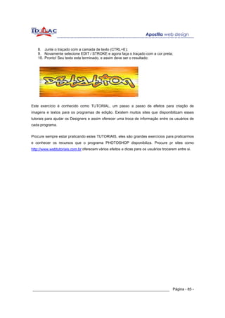 8. Junte o traçado com a camada de texto (CTRL+E);
    9. Novamente selecione EDIT / STROKE e agora faça o traçado com a cor preta;
    10. Pronto! Seu texto esta terminado, e assim deve ser o resultado:




Este exercício é conhecido como TUTORIAL, um passo a passo de efeitos para criação de
imagens e textos para os programas de edição. Existem muitos sites que disponibilizam esses
tutorais para ajudar os Designers e assim oferecer uma troca de informação entre os usuários de
cada programa.


Procure sempre estar praticando estes TUTORIAIS, eles são grandes exercícios para praticarmos
e conhecer os recursos que o programa PHOTOSHOP disponibiliza. Procure pr sites como
http://www.webtutoriais.com.br oferecem vários efeitos e dicas para os usuários trocarem entre si.




______________________________________________________________ Página - 85 -
 