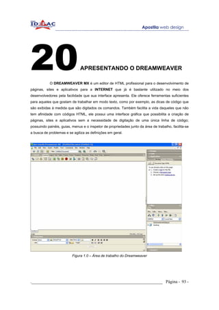 20                           . APRESENTANDO                   O DREAMWEAVER

            O DREAMWEAVER MX é um editor de HTML profissional para o desenvolvimento de
páginas, sites e aplicativos para a INTERNET que já é bastante utilizado no meio dos
desenvolvedores pela facilidade que sua interface apresenta. Ele oferece ferramentas suficientes
para aqueles que gostam de trabalhar em modo texto, como por exemplo, as dicas de código que
são exibidas à medida que são digitados os comandos. Também facilita a vida daqueles que não
tem afinidade com códigos HTML, ele possui uma interface gráfica que possibilita a criação de
páginas, sites e aplicativos sem a necessidade de digitação de uma única linha de código;
possuindo painéis, guias, menus e o inspetor de propriedades junto da área de trabalho, facilita-se
a busca de problemas e se agiliza as definições em geral.




                          Figura 1.0 – Área de trabalho do Dreamweaver




._____________________________________________________________ Página - 93 -
 