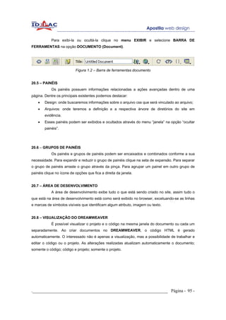 Para exibi-la ou ocultá-la clique no menu EXIBIR e selecione BARRA DE
FERRAMENTAS na opção DOCUMENTO (Document).




                           Figura 1.2 – Barra de ferramentas documento


20.5 – PAINÉIS
            Os painéis possuem informações relacionadas a ações avançadas dentro de uma
página. Dentre os principais existentes podemos destacar:
    •   Design: onde buscaremos informações sobre o arquivo css que será vinculado ao arquivo;
    •   Arquivos: onde teremos a definição e a respectiva árvore de diretórios do site em
        evidência.
    •   Esses painéis podem ser exibidos e ocultados através do menu “janela” na opção “ocultar
        painéis”.




20.6 – GRUPOS DE PAINÉIS
            Os painéis e grupos de painéis podem ser encaixados e combinados conforme a sua
necessidade. Para expandir e reduzir o grupo de painéis clique na seta de expansão. Para separar
o grupo de painéis arraste o grupo através da pinça. Para agrupar um painel em outro grupo de
painéis clique no ícone de opções que fica a direita da janela.


20.7 – ÁREA DE DESENVOLVIMENTO
            A área de desenvolvimento exibe tudo o que está sendo criado no site, assim tudo o
que está na área de desenvolvimento está como será exibido no browser, excetuando-se as linhas
e marcas de símbolos visíveis que identificam algum atributo, imagem ou texto.


20.8 – VISUALIZAÇÃO DO DREAMWEAVER
            É possível visualizar o projeto e o código na mesma janela do documento ou cada um
separadamente. Ao criar documentos no DREAMWEAVER, o código HTML é gerado
automaticamente. O interessado não é apenas a visualização, mas a possibilidade de trabalhar e
editar o código ou o projeto. As alterações realizadas atualizam automaticamente o documento;
somente o código; código e projeto; somente o projeto.




._____________________________________________________________ Página - 95 -
 