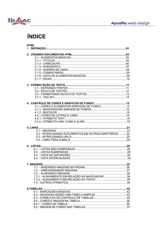 ÍNDICE
HTML
1. DEFINIÇÃO..........................................................................................................01

2. CRIANDO DOCUMENTOS HTML.......................................................................03
     2.1 - ELEMENTOS BÁSICOS.........................................................................05
     2.1.1 - TÍTULOS..............................................................................................05
     2.1.2 - CABEÇALHO.......................................................................................06
     2.1.3 - PARÁGRAFO.......................................................................................07
     2.1.4 - QUEBRA DE LINHA.............................................................................08
     2.1.5 - COMENTÁRIOS...................................................................................09
     2.1.6 - LISTA DE ELEMENTOS BÁSICOS......................................................09
     2.1.7 - DICAS...................................................................................................10

3. FORMATAÇÃO DE TEXTO.................................................................................11
     3.1 - DEFININDO FONTES.............................................................................11
     3.2 - ESTILO DE TEXTOS..............................................................................12
     3.3 - FORMATANDO BLOCO DE TEXTOS....................................................13
     3.3.1 - TAG DIV...............................................................................................13

4. CONTROLE DE CORES E GRÁFICOS DE FUNDO...........................................15
     4.1 - CORES E ELEMENTOS GRÁFICOS DE FUNDO..................................15
     4.1.1 - BACKGROUND (IMAGEM DE FUNDO)..............................................15
     4.1.2 - BGCOLOR............................................................................................16
     4.2 - CORES DE LETRAS E LINKS................................................................18
     4.2.1 - ATRIBUTO TEXT..................................................................................18
     4.2.2 - ATRIBUTO LINK, VLINK E ALINK........................................................19

5. LINKS.....................................................................................................................21
       5.1 - ÂNCORAS..............................................................................................21
       5.2 - INTERLIGANDO DOCUMENTOS EM OUTROS DIRETÓRIOS...........22
       5.3 - INTERLIGANDO URL'S.........................................................................25
       5.4 - LINKS PARA E-MAILS...........................................................................25

6. LISTAS..................................................................................................................26
     6.1 - LISTAS NÃO NUMERADAS.....................................................................26
     6.2 - LISTAS NUMERADAS..............................................................................28
     6.3 - LISTA DE DEFINIÇÕES...........................................................................30
     6.4 - LISTA INTERCALADAS............................................................................33

7. IMAGENS...............................................................................................................35
     7.1 - INSERINDO IMAGENS NA PÁGINA.......................................................36
     7.2 - DIMENSIONANDO IMAGENS.................................................................37
     7.3 - ALINHANDO IMAGENS...........................................................................38
     7.3.1 - ALINHAMENTO EM RELAÇÃO AO NAVEGADOR...............................38
     7.3.2 - ALINHAMENTO EM RELAÇÃO AO TEXTO... ......................................39
     7.4 - OUTROS ATRIBUTOS..............................................................................40

8.TABELAS................................................................................................................42
    8.1 - MARCAÇÕES BÁSICAS...........................................................................42
    8.2 - DESENVOLVENDO UMA TABELA SIMPLES..........................................43
    8.3 - ATRIBUTOS DE CONTROLE DE TABELAS............................................45
    8.4 - CORES E IMAGEM NA TABELA..............................................................56
    8.4.1 - CORES NA TABELA..............................................................................56
    8.5 - IMAGEM DE FUNDO NAS TABELAS.......................................................57
 
