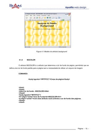 Fígura 4.1 Modelo do atributo background




            4.1.2     BGCOLOR


            O atributo BGCOLOR é o atributo que determina a cor de fundo da página, permitindo que se
defina uma cor de fundo padrão para a página sem a necessidade de utilizar um arquivo de imagem.


            COMANDO:


                        <body bgcolor=”#FFFFCC”>Corpo da página</body>




            <html>
            <head>
            <title>Cor de fundo - BGCOLOR</title>
            </head>
            <body bgcolor="#FFFFCC">
            <h1 align="center">Cor de Fundo<br>BGCOLOR</h1>
            <p align="center">Com esse atributo você controla a cor de fundo das páginas.
            </body>
            </html>




____________________________________________________________                             Página - 15 -
 
