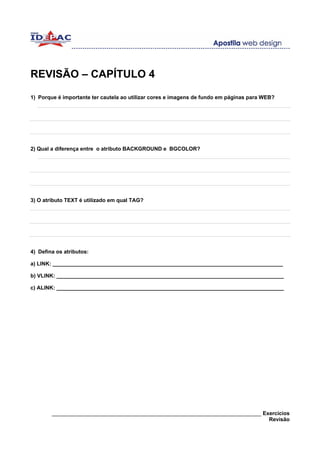 REVISÃO – CAPÍTULO 4

1) Porque é importante ter cautela ao utilizar cores e imagens de fundo em páginas para WEB?




2) Qual a diferença entre o atributo BACKGROUND e BGCOLOR?




3) O atributo TEXT é utilizado em qual TAG?




4) Defina os atributos:

a) LINK: _____________________________________________________________________________

b) VLINK: ____________________________________________________________________________

c) ALINK: ____________________________________________________________________________




        ______________________________________________________________________ Exercícios
                                                                                 Revisão
 