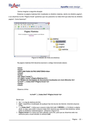 Vamos imaginar a seguinte situação:
            Estamos na página materias.html, localizada no diretório materias, dentro do diretório pagina1,
e ao clicarmos no link “Página Inicial” queremos que nos posicione na index.html que esta fora do diretório
pagina1. Como fazemos?




                                  Fígura 5.2 Modelo de níveis de diretórios


            Na página materias.html devemos escrever o código mencionado abaixo:


            <html>
            <head>
            <title>LINK PARA OUTRO DIRETÓRIO</title>
            </head>
            <body>
            <div align="center">
            <h1 align="center">Página Matérias</h1>
            <p> Modelo de interligação de documentos localizados em nível diferente.<br>
            <a href="../../index.html">Página Inicial </a>
            </body>
            </html>

            Observe a linha:


                               <a href=”../../index.html”>Página Inicial </a>


          Sendo que:
              <a = é a tag de abertura de link;
              href = especifica a localização de qualquer tipo de recurso da internet, incluindo arquivos
              HTML.
              “../../index.html” = indica que o arquivo index.html está 2 NÍVEIS ( ../../ ) inferior a página
              atual, ou seja, para exibir o arquivo index.html, teremos que retornar dois diretórios, sendo
              estes os diretórios materias/pagina1. (Observe a figura 5.2)
              Página Inicial = é o texto que será utilizado como link, para que ao clicarmos este nos
              direcione para o local indicado no atributo href.


____________________________________________________________                                     Página - 22 -
 