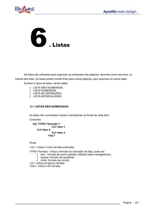 6               . Listas




       As listas são utilizadas para organizar os conteúdos das páginas, servindo como resumos ou
índices dos sites. As listas podem conter links para outras páginas, para arquivos ou outros sites.
       Existem 4 tipos de listas, sendo estas:
                LISTA NÃO NUMERADA;
                LISTA NUMERADA
                LISTA DE DEFINIÇÕES
                LISTA INTERCALADAS.


             6.1 LISTAS NÃO NUMERADAS


            As listas não numeradas inserem marcadores na frente de cada item.
            Comando:
               <UL TYPE=”formato”>
                              <LI> Item 1
                  <LI> Item 2
                              <LI> Item 3
                           </UL>

            Onde:
            <UL>: indica o ínicio da lista pontuada;
            TYPE=”formato”: indica o formato do marcador da lista, pode ser:
                      disc : formato de ponto (padrão utilizado pelos navegadores);
                      square: formato de quadrado;
                      circle: formato de círculo;
            <LI>: indica os tópicos da lista.
            </UL>: indica o fim da lista.




____________________________________________________________                                   Página - 24 -
 