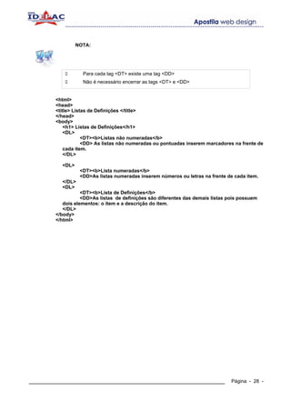 NOTA:




                   Para cada tag <DT> existe uma tag <DD>
                   Não é necessário encerrar as tags <DT> e <DD>


        <html>
        <head>
        <title> Listas de Definições </title>
        </head>
        <body>
            <h1> Listas de Definições</h1>
            <DL>
                    <DT><b>Listas não numeradas</b>
                    <DD> As listas não numeradas ou pontuadas inserem marcadores na frente de
            cada item.
            </DL>

          <DL>
                  <DT><b>Lista numeradas</b>
                  <DD>As listas numeradas inserem números ou letras na frente de cada item.
          </DL>
          <DL>
                   <DT><b>Lista de Definições</b>
                   <DD>As listas de definições são diferentes das demais listas pois possuem
           dois elementos: o item e a descrição do item.
           </DL>
        </body>
        </html>




____________________________________________________________                     Página - 28 -
 
