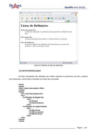 Fígura 6.3 Modelo de lista de definições


             6.4 LISTAS INTERCALADAS


            As listas intercaladas são utilizadas para melhor organizar as estruturas dos itens, podendo
criar hierarquias, unindo listas numeradas com listas não numeradas.


            <html>
            <head>
            <title> Listas Intercaladas </title>
            </head>
            <body>
                <h1> Lista Intercaladas</h1>
                <UL>
                  <LI>Estados da Região Sul
                        <UL>
                           <LI>Paraná
                           <LI>Santa Catarina
                        </UL>
                  <LI>Estados da região Sudeste
                        <OL>
                           <LI>São Paulo
                           <LI>Rio de Janeiro
                           <LI>Minas Gerais
                        </OL>
                </UL>
            </body>
            </html>


____________________________________________________________                             Página - 29 -
 