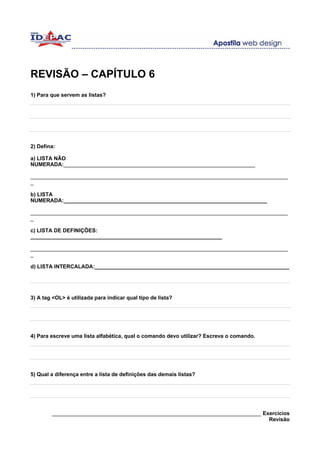 REVISÃO – CAPÍTULO 6
1) Para que servem as listas?




2) Defina:

a) LISTA NÃO
NUMERADA:________________________________________________________________

______________________________________________________________________________________
_

b) LISTA
NUMERADA:____________________________________________________________________

______________________________________________________________________________________
_

c) LISTA DE DEFINIÇÕES:
________________________________________________________________

______________________________________________________________________________________
_

d) LISTA INTERCALADA:_________________________________________________________________




3) A tag <OL> é utilizada para indicar qual tipo de lista?




4) Para escreve uma lista alfabética, qual o comando devo utilizar? Escreva o comando.




5) Qual a diferença entre a lista de definições das demais listas?




        ______________________________________________________________________ Exercícios
                                                                                 Revisão
 