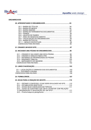 DREAMWEAVER

     20. APRESENTANDO O DREAMWEAVER..........................................................93

           20.1 – BARRA DE TÍTULOS...........................................................................94
           20.2 – BARRA DE MENUS.............................................................................94
           20.3 – BARRA INSERIR..................................................................................94
           20.4 – BARRA DE FERRAMENTAS DOCUMENTOS....................................94
           20.5 – PAINÉIS................................................................................................95
           20.6 – GRUPOS DE PAINÉIS.........................................................................95
           20.7 – ÁREA DE DESENVOLVIMENTO.........................................................95
           20.8 – VISUALIZAÇÃO DO DREAMWEAVER................................................95
           20.9 – BARRA DE STATUS............................................................................96
           20.1.1 – MENUS CONTEXTUAIS....................................................................96
           EXERCÍCIOS PARA REVISÃO.......................................................................96

     21. CRIANDO UM NOVO SITE...............................................................................97

     22. INICIANDO UMA PÁGINA NO DREAMWEAVER...........................................98

        22.1 – CRIANDO E SALVANDO UMA NOVA PÁGINA......................................98
        22.2 – CRIANDO O ARQUIVO INDEX.HTM.......................................................98
        22.3 – DEFININDO AS PROPRIEDADES DA PÁGINA......................................99
        22.4 – INSERINDO TABELAS...........................................................................100
        22.5 – MAPEAMENTO DE IMAGENS...............................................................101
        EXERCÍCIOS PARA REVISÃO..........................................................................102

     23. LINKS E NAVEGAÇÃO...................................................................................103

       23.1 – LOCALIZAÇÃO E CAMINHOS DOS DOCUMENTOS..............................103
       23.2 – TESTANDO A PÁGINA.............................................................................105
      EXERCÍCIOS PARA REVISÃO.............................................................................106

     24. FORMULÁRIOS...............................................................................................107

     25. DICAS PARA A CRIAÇÃO DE UM SITE........................................................110

        25.1 – DEFINIR O CONTEÚDO, O QUE SERÁ DIVULGADO NO SITE..........110
        25.2 – ESTABELECER OBJETIVOS................................................................110
        25.3 – DIVIDA SEUS CONTEÚDOS EM TÓPICOS.........................................111
        25.4 – QUAIS AS QUESTÕES QUE DEVO LEVANTAR COM RELAÇÃO
        À ORGANIZAÇÃO E NAVEGAÇÃO DE UM SITE?.......................................111
        25.5 – Próxima etapa do planejamento.............................................................111
 