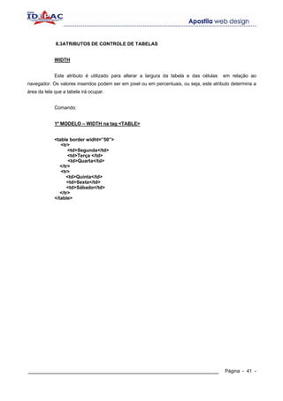 8.3ATRIBUTOS DE CONTROLE DE TABELAS


             WIDTH


             Este atributo é utilizado para alterar a largura da tabela e das células   em relação ao
navegador. Os valores inseridos podem ser em pixel ou em percentuais, ou seja, este atributo determina a
área da tela que a tabela irá ocupar.


             Comando:


             1º MODELO – WIDTH na tag <TABLE>


             <table border widht=”50”>
                <tr>
                    <td>Segunda</td>
                    <td>Terça </td>
                    <td>Quarta</td>
                </tr>
                <tr>
                   <td>Quinta</td>
                    <td>Sexta</td>
                    <td>Sábado</td>
                </tr>
             </table>




____________________________________________________________                             Página - 41 -
 