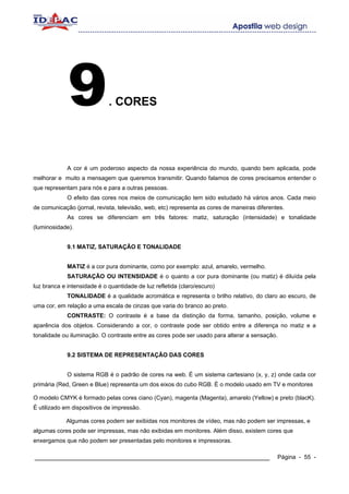 9               . CORES




             A cor é um poderoso aspecto da nossa experiência do mundo, quando bem aplicada, pode
melhorar e muito a mensagem que queremos transmitir. Quando falamos de cores precisamos entender o
que representam para nós e para a outras pessoas.
             O efeito das cores nos meios de comunicação tem sido estudado há vários anos. Cada meio
de comunicação (jornal, revista, televisão, web, etc) representa as cores de maneiras diferentes.
             As cores se diferenciam em três fatores: matiz, saturação (intensidade) e tonalidade
(luminosidade).


             9.1 MATIZ, SATURAÇÃO E TONALIDADE


             MATIZ é a cor pura dominante, como por exemplo: azul, amarelo, vermelho.
             SATURAÇÃO OU INTENSIDADE é o quanto a cor pura dominante (ou matiz) é diluída pela
luz branca e intensidade é o quantidade de luz refletida (claro/escuro)
             TONALIDADE é a qualidade acromática e representa o brilho relativo, do claro ao escuro, de
uma cor, em relação a uma escala de cinzas que varia do branco ao preto.
             CONTRASTE: O contraste é a base da distinção da forma, tamanho, posição, volume e
aparência dos objetos. Considerando a cor, o contraste pode ser obtido entre a diferença no matiz e a
tonalidade ou iluminação. O contraste entre as cores pode ser usado para alterar a sensação.


             9.2 SISTEMA DE REPRESENTAÇÃO DAS CORES


             O sistema RGB é o padrão de cores na web. É um sistema cartesiano (x, y, z) onde cada cor
primária (Red, Green e Blue) representa um dos eixos do cubo RGB. É o modelo usado em TV e monitores

O modelo CMYK é formado pelas cores ciano (Cyan), magenta (Magenta), amarelo (Yellow) e preto (blacK).
É utilizado em dispositivos de impressão.

            Algumas cores podem ser exibidas nos monitores de vídeo, mas não podem ser impressas, e
algumas cores pode ser impressas, mas não exibidas em monitores. Além disso, existem cores que
enxergamos que não podem ser presentadas pelo monitores e impressoras.

____________________________________________________________                                  Página - 55 -
 