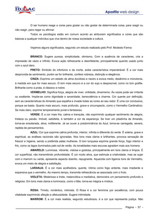 O ser humano reage a cores para gostar ou não gostar de determinada coisa, para reagir ou
não reagir, para negar ou afirmar.
             Todos os psicólogos estão em comum acordo ao atribuirem significados a cores que são
básicas a qualquer indivíduo que viva dentro de nossa sociedade e cultura.


             Vejamos alguns significados, segundo um estudo realizado pelo Prof. Modesto Farina:


             BRANCO: Sugere pureza, simplicidade, otimismo, Com a ausência de caracteres, cria a
impressão de vázio e infinito. Evoca ação refrescante e desinfetante, principalmente quando usado junto
com o azul claro.
             PRETO: Símbolo do infortúnio e da morte, exibe característica impenetrável. É a cor mais
desprovida de sentimento, porém se for brilhante, confere nobreza, distinção e elegância.
             CINZA: Exprime um estado de alma duvidoso e neutro e evoca medo, desânimo e monotonia,
à medida em que for mais escuro. O tom mais escuro é a cor do sujo e desprezível, como no tom grafite.
Brilhante como a prata, é clássico e nobre.
             VERMELHO: Significa força, alegria de viver, virilidade, dinamismo. Às vezes pode ser irritante
ou exaltante. Impõe-se como dignidade e severidade, benevolência e charme. Cor quente por definição,
sem as características do Amarelo que espalha e invade todas as cores ao seu redor. É uma cor conclusiva,
porque se basta. Quanto mais escuro, mais profundo, grave e circunspecto, como o Vermelho Cardinalício.
Se mais claro, exprime temperamento jovial e fantasioso.
             VERDE: É a cor mais fria, calma e tranquila, não exprimindo qualquer sentimento de alegria,
tristeza ou paixão. Imóvel, satisfeita, é também a cor da esperança. Se tiver um pitadinha de Amarelo,
torna-se ensolarada, ativa, indiferente. Já se ouver a predominância do Azul, torna-se carregada, severa,
repleta de pensamentos.
             AZUL: Cor que exprime calma profunda, interior, infinita e diferente do verde. É solene, grave e
espiritual, as análises racionais são ignoradas. Nos tons mais claros e brilhantes, provoca sensação de
frescor e higiene, sendo a preferida pelas mulheres. O tom turquesa exprime grande força, fogo interior e
frio, como os lagos iluminados pelo sol de verão. As tonalidades mais escuras agradam mais aos homens.
             AMARELO: Luminosa, vibrante, vistosa e gostosa, principalmente em tons claros e limpos. É
cor superficial, não transmitindo profundidade. É cor muito ativa, que estimula a criatividade, mas se sujar
com o marrom ou verde, apresenta aspecto doentio, repugnante. Aquecida com ligeiros tons de Vermelho,
evoca um misto de alegria e satisfação.
             LARANJA: É a cor mais acolhedora, quente, íntima como fogo ardente, mais irradiante e
expansiva que o vermelho. Ao mesmo tempo, transmite refrescância se associada com o fruto.
             VIOLETA: Misteriosa e triste, melancólica e mediativa, demonstra um pensamento profundo e
religioso. Em tons mais claros e luminosos, como o lilás, torna-se mágica e mística.


             ROSA: Tímido, romântico, intimista. O Rosa é a cor feminina por excelência, com pouca
vitalidade exprimindo afeição e afetuosidade. Sugere intimidade.
             MARROM: É a cor mais realista, segundo estudiosos, é a cor que representa justiça. Não


____________________________________________________________                                  Página - 57 -
 