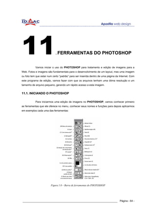 11                          . FERRAMENTAS                    DO PHOTOSHOP


           Vamos iniciar o uso do PHOTOSHOP para tratamento e edição de imagens para a
Web. Fotos e imagens são fundamentais para o desenvolvimento de um layout, mas uma imagem
ou foto tem que estar num certo “padrão” para ser inserida dentro de uma página da Internet. Com
este programa de edição, vamos fazer com que os arquivos tenham uma ótima resolução e um
tamanho de arquivo pequeno, gerando um rápido acesso a esta imagem.


11.1. INICIANDO O PHOTOSHOP

           Para iniciarmos uma edição de imagens no PHOTOSHOP, vamos conhecer primeiro
as ferramentas que ele oferece no menu, conhecer seus nomes e funções para depois aplicarmos
em exemplos cada uma das ferramentas:




                        Figura 1.0 – Barra de ferramentas do PHOTOSHOP




______________________________________________________________ Página - 64 -
 