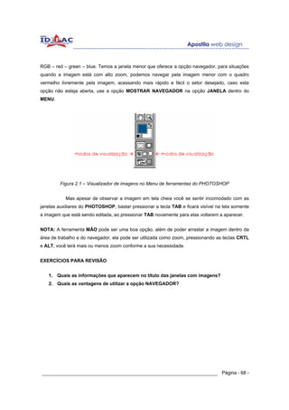 RGB – red – green – blue. Temos a janela menor que oferece a opção navegador, para situações
quando a imagem está com alto zoom, podemos navegar pela imagem menor com o quadro
vermelho livremente pela imagem, acessando mais rápido e fácil o setor desejado, caso esta
opção não esteja aberta, use a opção MOSTRAR NAVEGADOR na opção JANELA dentro do
MENU.




         Figura 2.1 – Visualizador de imagens no Menu de ferramentas do PHOTOSHOP


           Mas apesar de observar a imagem em tela cheia você se sentir incomodado com as
janelas auxiliares do PHOTOSHOP, bastar pressionar a tecla TAB e ficará visível na tela somente
a imagem que está sendo editada, ao pressionar TAB novamente para elas voltarem a aparecer.


NOTA: A ferramenta MÃO pode ser uma boa opção, além de poder arrastar a imagem dentro da
área de trabalho e do navegador, ela pode ser utilizada como zoom, pressionando as teclas CRTL
e ALT, você terá mais ou menos zoom conforme a sua necessidade.


EXERCÍCIOS PARA REVISÃO


   1. Quais as informações que aparecem no título das janelas com imagens?
   2. Quais as vantagens de utilizar a opção NAVEGADOR?




______________________________________________________________ Página - 68 -
 