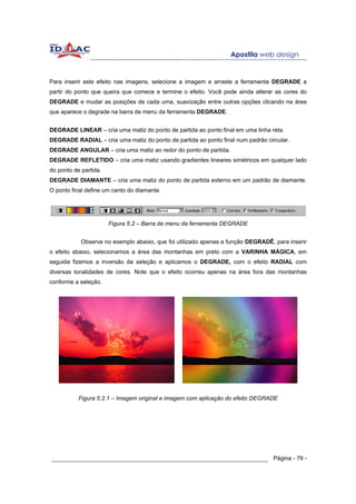Para inserir este efeito nas imagens, selecione a imagem e arraste a ferramenta DEGRADE a
partir do ponto que queira que comece e termine o efeito. Você pode ainda alterar as cores do
DEGRADE e mudar as posições de cada uma, suavização entre outras opções clicando na área
que aparece o degrade na barra de menu da ferramenta DEGRADE.


DEGRADE LINEAR – cria uma matiz do ponto de partida ao ponto final em uma linha reta.
DEGRADE RADIAL – cria uma matiz do ponto de partida ao ponto final num padrão circular.
DEGRADE ANGULAR – cria uma matiz ao redor do ponto de partida.
DEGRADE REFLETIDO – cria uma matiz usando gradientes lineares simétricos em qualquer lado
do ponto de partida.
DEGRADE DIAMANTE – cria uma matiz do ponto de partida externo em um padrão de diamante.
O ponto final define um canto do diamante.




                       Figura 5.2 – Barra de menu da ferramenta DEGRADE


            Observe no exemplo abaixo, que foi utilizado apenas a função DEGRADÊ, para inserir
o efeito abaixo, selecionamos a área das montanhas em preto com a VARINHA MÁGICA, em
seguida fizemos a inversão da seleção e aplicamos o DEGRADE, com o efeito RADIAL com
diversas tonalidades de cores. Note que o efeito ocorreu apenas na área fora das montanhas
conforme a seleção.




           Figura 5.2.1 – Imagem original e imagem com aplicação do efeito DEGRADE




______________________________________________________________ Página - 79 -
 