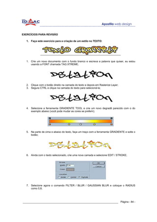 EXERCÍCIOS PARA REVISÃO

  1. Faça este exercício para a criação de um estilo no TEXTO:




  1. Crie um novo documento com o fundo branco e escreva a palavra que quiser, eu estou
     usando a FONT chamada TAG XTREME;




  2. Clique com o botão direito na camada do texto e depois em Rasterize Layer;
  3. Segura CTRL e clique na camada do texto para selecioná-la;




  4. Selecione a ferramenta GRADIENTE TOOL e crie um novo degradê parecido com o do
     exemplo abaixo (você pode mudar as cores se preferir);




  5. Na parte de cima e abaixo do texto, faça um traço com a ferramenta GRADIENTE e solte o
     botão;




  6. Ainda com o texto selecionado, crie uma nova camada e selecione EDIT / STROKE;




  7. Selecione agora o comando FILTER / BLUR / GAUSSIAN BLUR e coloque o RADIUS
     como 0,8;




______________________________________________________________ Página - 84 -
 