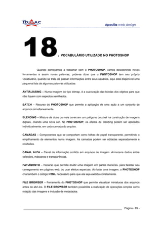18                           . VOCABULÁRIO UTILIZADO NO PHOTOSHOP

             Quando começamos a trabalhar com o PHOTOSHOP, vamos descobrindo novas
ferramentas e assim novas palavras; pode-se dizer que o PHOTOSHOP tem seu próprio
vocabulário, quando se trata de passar informações entre seus usuários, aqui está disponível uma
pequena lista de algumas palavras utilizadas:


ANTIALIASING – Numa imagem do tipo bitmap, é a suavização das bordas dos objetos para que
não fiquem com aspectos serrilhados.


BATCH – Recurso do PHOTOSHOP que permite a aplicação de uma ação a um conjunto de
arquivos simultaneamente.


BLENDING – Mistura de duas ou mais cores em um polígono ou pixel na construção de imagens
digitais, criando uma nova cor. No PHOTOSHOP, os efeitos de blending podem ser aplicados
individualmente, em cada camada do arquivo.


CAMADAS – Componentes que se comportam como folhas de papel transparente, permitindo o
empilhamento de elementos numa imagem. As camadas podem ser editadas separadamente e
ocultadas.


CANAL ALFA – Canal de informação contido em arquivos de imagem. Armazena dados sobre
seleções, máscaras e transparências.


FATIAMENTO – Recurso que permite dividir uma imagem em partes menores, para facilitar seu
carregamento em páginas web, ou usar efeitos especiais. Ao fatiar uma imagem, o PHOTOSHOP
cria também o código HTML necessário para que ela seja exibida corretamente.


FILE BROWSER – Ferramenta do PHOTOSHOP que permite visualizar miniaturas dos arquivos
antes de abri-los. O FILE BROWSER também possibilita a realização de operações simples como
rotação das imagens e inclusão de metadados.




______________________________________________________________ Página - 89 -
 