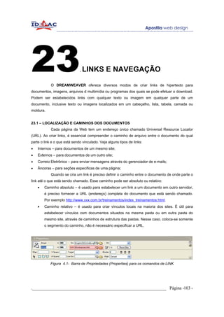 23                            .   LINKS E NAVEGAÇÃO

            O DREAMWEAVER oferece diversos modos de criar links de hipertexto para
documentos, imagens, arquivos d multimídia ou programas dos quais se pode efetuar o download.
Podem ser estabelecidos links com qualquer texto ou imagem em qualquer parte de um
documento, inclusive texto ou imagens localizados em um cabeçalho, lista, tabela, camada ou
moldura.


23.1 – LOCALIZAÇÃO E CAMINHOS DOS DOCUMENTOS
            Cada página da Web tem um endereço único chamado Universal Resource Locator
(URL). Ao criar links, é essencial compreender o caminho de arquivo entre o documento do qual
parte o link e o que está sendo vinculado. Veja alguns tipos de links:
•   Internos – para documentos de um mesmo site;
•   Externos – para documentos de um outro site;
•   Correio Eletrônico – para enviar mensagens através do gerenciador de e-mails;
•   Âncoras – para seções específicas de uma página;
            Quando se cria um link é preciso definir o caminho entre o documento de onde parte o
link até o que está sendo chamado. Esse caminho pode ser absoluto ou relativo:
    •   Caminho absoluto – é usado para estabelecer um link a um documento em outro servidor,
        é preciso fornecer a URL (endereço) completa do documento que está sendo chamado.
        Por exemplo http://www.xxx.com.br/treinamentos/index_treinamentos.html.
    •   Caminho relativo – é usado para criar vínculos locais na maioria dos sites. É útil para
        estabelecer vínculos com documentos situados na mesma pasta ou em outra pasta do
        mesmo site, através de caminhos de estrutura das pastas. Nesse caso, coloca-se somente
        o segmento do caminho, não é necessário especificar a URL.




            Figura 4.1- Barra de Propriedades (Properties) para os comandos de LINK




._____________________________________________________________ Página -103 -
 