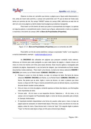 Observe na área em vermelho que temos a página que a figura está direcionando o
link, antes de inserir este caminho, o campo vem preenchido com “#” que só deve ser tirado caso
tenha um caminho de link. No campo TARGET abaixo do campo LINK, definimos se este link irá
abrir em uma nova página ou dentro desta mesma página que estamos navegando.
           Para inserir um link dentro do texto que pode vir acompanhado da imagem, ou apenas
em alguma palavra, o procedimento será o mesmo que a figura, selecionando o texto ou a palavra
e inserindo o link dentro do campo LINK na Barra de Propriedades (Properties).




         Figura 4.1.2- Barra de Propriedades (Properties) para os comandos de LINK


           Para definir um link de correio eletrônico: coloque a expressão “mailto:” e em seguida o
e-mail do destinatário, exemplo – mailto:fulano@uol.com.br.


           As ÂNCORAS são utilizadas em páginas que possuem conteúdo muito extenso.
Atribui-se um âncora para cada parágrafo ou para cada tópico da página, e depois cria-se um
menu no início da mesma com links para essas âncoras. Esse recurso agiliza a navegação pelo
conteúdo da página, dispensando o uso da barra de rolagem, que normalmente se forma nesses
documentos muitos extensos. Para inserir uma âncora, na barra de menus selecione INSERIR /
ÂNCORA com nome, ou no Painel Inserir: COMUNS / ÂNCORA com nome:
   •   Coloque o cursor no início do tópico, ou seja, no começo do texto. Na barra de menus
       selecione INSERIR / ÂNCORA com Nome, ou no Painel Inserir: COMUNS / ÂNCORA com
       Nome. Na janela que se abre, digite o nome da âncora: no caso a palavra que deve
       buscar, e clique em OK. Faça o mesmo procedimento para os demais tópicos, as próximas
       âncoras devem receber outras palavras.
   •   Crie um menu no início da página, contendo apenas os títulos dos tópicos, as informações
       mais importantes do texto.
   •   Vincule cada    nfo do menu a sua respectiva âncora. Selecione o        nfo do menu, e no
       campo Link do Inspetor de Propriedades digite o nome da âncora precedido pelo símbolo
       #. Exemplo: #informatica
   •   É importante também disponibilizar uma forma do usuário voltar para o menu no topo da
       página após ter acessado um determinado tópico. Para isso, insira uma âncora no início da
       página, antes do menu. Essa âncora terá o nome de “topo”. Em seguida digite a palavra
       “Topo” no final de cada tópico e faça um link para a âncora topo (#topo).




._____________________________________________________________ Página -104 -
 