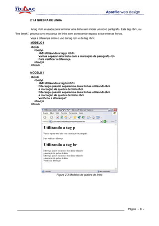 2.1.4 QUEBRA DE LINHA


            A tag <br> é usada para terminar uma linha sem iniciar um novo parágrafo. Esta tag <br>, ou
“line break”, provoca uma mudança de linha sem acrescentar espaço extra entre as linhas.
            Veja a diferença entre o uso da tag <p> e da tag <br>:
            MODELO I
            <html>
               <body>
                  <h1>Utilizando a tag p </h1>
                  Vamos separar esta linha com a marcação de paragráfo.<p>
                  Para verificar a diferença.
               </body>
            </html>

            MODELO II
            <html>
               <body>
                  <h1>Utilizando a tag br</h1>
                  Diferença quando separamos duas linhas utilizando<br>
                  a marcação de quebra de linha<br>
                  Diferença quando separamos duas linhas utilizando<br>
                  a marcação de quebra de linha <br>
                  Verificou a diferença?
               </body>
            </html>




                                 Fígura 2.3 Modelos de quebra de linha




 ____________________________________________________________                              Página - 8 -
 