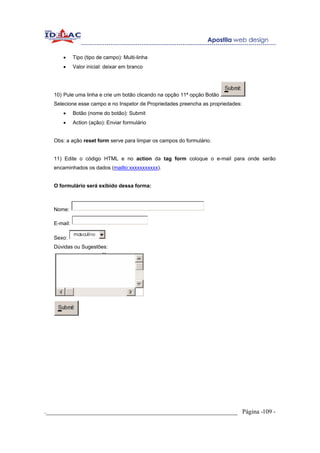 •     Tipo (tipo de campo): Multi-linha
       •     Valor inicial: deixar em branco




   10) Pule uma linha e crie um botão clicando na opção 11ª opção Botão
   Selecione esse campo e no Inspetor de Propriedades preencha as propriedades:
       •     Botão (nome do botão): Submit
       •     Action (ação): Enviar formulário


   Obs: a ação reset form serve para limpar os campos do formulário.


   11) Edite o código HTML e no action da tag form coloque o e-mail para onde serão
   encaminhados os dados (mailto:xxxxxxxxxxx).


   O formulário será exibido dessa forma:



   Nome:

   E-mail:

   Sexo:
   Dúvidas ou Sugestões:




._____________________________________________________________ Página -109 -
 