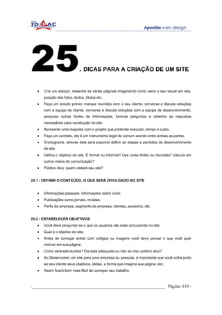 25                            . DICAS PARA A CRIAÇÃO DE UM SITE

   •   Crie um esboço, desenhe as várias páginas imaginando como seria o seu visual em tela,
       posição das fotos, textos, títulos etc.
   •   Faça um estudo prévio: marque reuniões com o seu cliente, converse e discuta soluções
       com a equipe de cliente, converse e discuta soluções com a equipe de desenvolvimento,
       pesquise outras fontes de informações, formule perguntas e obtenha as respostas
       necessárias para construção do site.
   •   Apresente uma resposta com o projeto que pretende executar, tempo e custo.
   •   Faça um contrato, ele é um instrumento legal de comum acordo entre ambas as partes.
   •   Cronograma, através dele será possível definir as etapas e períodos de desenvolvimento
       do site.
   •   Defina o objetivo do site. É formal ou informal? Usa cores fortes ou discretas? Veicula em
       outros meios de comunicação?
   •   Público Alvo: quem visitará seu site?


25.1 - DEFINIR O CONTEÚDO, O QUE SERÁ DIVULGADO NO SITE


   •   Informações pessoais: informações sobre você;
   •   Publicações como jornais, revistas;
   •   Perfis da empresa; segmento da empresa; clientes, parceiros, etc.


25.2 - ESTABELECER OBJETIVOS
   •   Você deve perguntar-se o que os usuários vão estar procurando no site;
   •   Qual é o objetivo do site;
   •   Antes de começar entrar com códigos ou imagens você deve pensar o que você quer
       colocar em sua página;
   •   Como será estruturada? Ela está adequada ou não ao meu público alvo?
   •   Ao Desenvolver um site para uma empresa ou pessoas, é importante que você colha junto
       ao seu cliente seus objetivos, idéias, a forma que imagina sua página, etc;
   •   Assim ficará bem mais fácil de começar seu trabalho.



._____________________________________________________________ Página -110 -
 