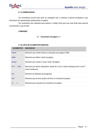 2.1.5 COMENTÁRIOS


                Os comentários servem para dizer ao navegador que o conteúdo é apenas anotações e que
não devem ser apresentados graficamente na página.
                Os comentários são utilizados para explicar o código fonte para que mais tarde seja possível
compreender o que foi feito.


                COMANDO:


                                        <!-- Comentário da página -->




                2.1.6 LISTA DE ELEMENTOS BÁSICOS
    ELEMENTOS           DESCRIÇÃO

  <html>                Elemento que contém todas as instruções para página HTML

  <title>               Elemento que define o título da página.

  <body>                Elemento que contém o corpo “body” da página.

  <h1> ... <h6>         Elemento que define cabeçalhos, desde de o nível 1 (maior destaque) até o nível 6
                        (menor destaque).

  <p>                   Elemento de definição de parágrafos.

  <br>                  Elemento que provoca quebra de linha no contéudo da página.

  <!--   -- >           Elemento para inserção de comentários na página.




 ____________________________________________________________                                  Página - 9 -
 
