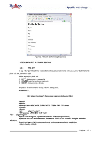 Fígura 2.4 Modelo de formatação de texto


              3.3FORMATANDO BLOCO DE TEXTOS


              3.3.1       TAG DIV
              A tag <div> permite alinhar horizontalmente qualquer elemento em sua página. O alinhamento
pode ser: left, center ou right.
              Onde a posição pode ser:
                 LEFT: Alinhamento a esquerda;
                 CENTER: Alinhamento centralizado;
                 RIGHT: Alinhamento a direita.

              O padrão de alinhamento da tag <div> é a esquerda.
              COMANDO:


                         <div align=”posicao”>Elementos a serem alinhados</div>


            <html>
            <head>
            <title>ALINHAMENTO DE ELEMENTOS COM A TAG DIV</title>
            </head>
            <body>
            <div       align=”center”>
            <h1>Usando a TAG DIV </h1></div>
<div    align=”right”>
            <p> Usando a tag DIV é possível alinhar o texto sem problemas
            <p>Pode utilizar o alinhamento a direita que alinha o seu texto na margem direita da
tela.<br>
            Como um texto criado em um editor de texto para ser exibido na página.
             </div></body></html>


____________________________________________________________                               Página - 13 -
 