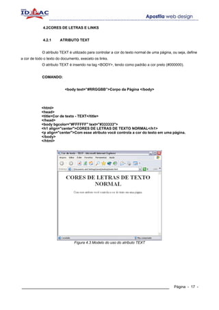 4.2CORES DE LETRAS E LINKS


             4.2.1     ATRIBUTO TEXT


            O atributo TEXT é utilizado para controlar a cor do texto normal de uma página, ou seja, define
a cor de todo o texto do documento, execeto os links.
            O atributo TEXT é inserido na tag <BODY>, tendo como padrão a cor preto (#000000).


            COMANDO:


                          <body text=”#RRGGBB”>Corpo da Página </body>




            <html>
            <head>
            <title>Cor de texto - TEXT</title>
            </head>
            <body bgcolor="#FFFFFF" text="#333333">
            <h1 align="center">CORES DE LETRAS DE TEXTO NORMAL</h1>
            <p align="center">Com esse atributo você controla a cor do texto em uma página.
            </body>
            </html>




                                Fígura 4.3 Modelo do uso do atributo TEXT




____________________________________________________________                                Página - 17 -
 