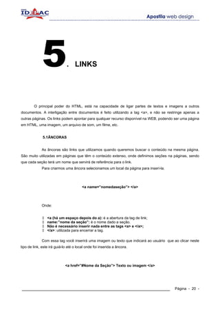 5               . LINKS




        O principal poder do HTML, está na capacidade de ligar partes de textos e imagens a outros
documentos. A interligação entre documentos é feito utilizando a tag <a>, e não se restringe apenas a
outras páginas. Os links podem apontar para qualquer recurso disponível na WEB, podendo ser uma página
em HTML, uma imagem, um arquivo de som, um filme, etc.


              5.1ÂNCORAS


             As âncoras são links que utilizamos quando queremos buscar o conteúdo na mesma página.
São muito utilizadas em páginas que têm o conteúdo extenso, onde definimos seções na páginas, sendo
que cada seção terá um nome que servirá de referência para o link.
             Para criarmos uma âncora selecionamos um local da página para inserí-la.




                                        <a name=”nomedaseção”> </a>




             Onde:


                 <a (há um espaço depois do a): é a abertura da tag de link;
                 name:”nome da seção”: é o nome dado a seção.
                 Não é necessário inserir nada entre as tags <a> e </a>;
                 </a>: utilizada para encerrar a tag.

             Com essa tag você inserirá uma imagem ou texto que indicará ao usuário que ao clicar neste
tipo de link, este irá guiá-lo até o local onde foi inserida a âncora.




                             <a href=”#Nome da Seção”> Texto ou imagem </a>




____________________________________________________________                             Página - 20 -
 
